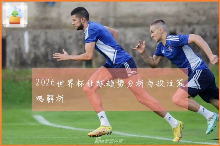 2026世界杯让球趋势分析与投注策略解析