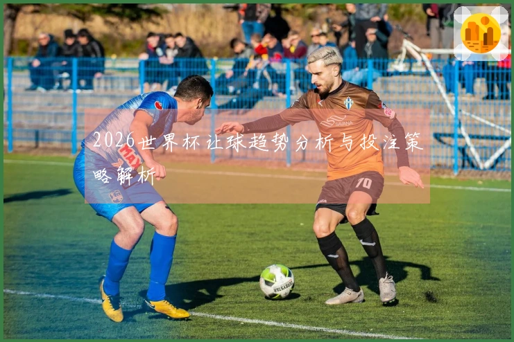 2026世界杯让球趋势分析与投注策略解析